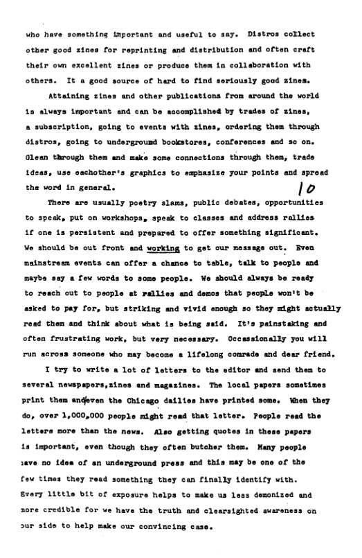 Distros collect for reprinting and distribution and often craft other good 2t thetr own excellent sines or produce them ia collaboration vith uree of herd to find seriously good 3in others. Tt a good Attatning zines and other publications from around the world complished by trades of zines, Lo clvers topertant et aun b + subssription, gotng to events with sines, ordering them through ttatros, gotng to undargrousd bookstares, conferences od 50 on. Glean through them and make some connections through theam, trade Lasas, use amchotharts graphics to empbasize your points snd sprasd the ord 1n general. lo There are usually postry slems, public dabates, cppostanities to pesk, put on vorkahops, spedk to classes and sddress rallies 1f one 1 peraiatent and prepared to offer sossthing sigaificunt. Vo shoxa b out. ront and vorking %o get our message out, Bven ents can offer o chance to table, talk o people sad satnstree maybs say & few vords to some people. Mo should alvays bo reaty %o Teach out to pecple t rallies end demcs that pechle won’t be asked to pay for, but striking snd vivid enough o they might sctuslly read them and think sbout what is being satd. It’s painstaking and 7 mecessary, Occasstonally you will often frustrating vork, but run across someons who may becose s 1ifalong comrsde and desr friend. T try to write a lot of letters to the edttor and send thea to ral nevspapers,sines and magazines. The local papers somstimes print them andeven the Chicago dailies have printed some. Waen they 4o, over 1,000,000 pecple might read that latter. Pecple read the pepers Aso getting quotes in th Many poople Letters more than the ne Ls teportant, even though they often butcher the 1ave £o 1don of an underground prass and this may be one of the fov t1mes they read something they can finally Ldentify with. s domontzed and Evary 1ittls bit of exposure helps to make us 1 30re credible for we have the truth and clearsighted avarsness on 3ur 31de to help make our convineing cas